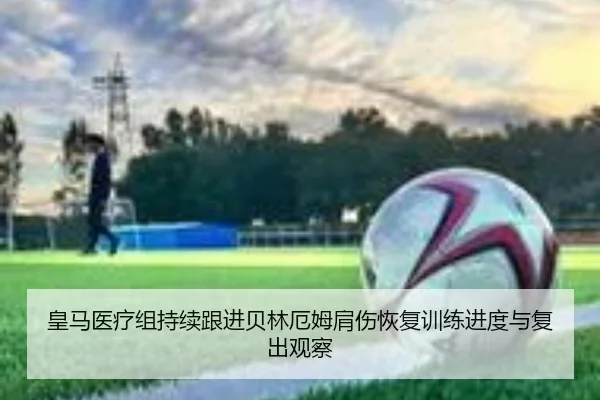 皇马医疗组持续跟进贝林厄姆肩伤恢复训练进度与复出观察