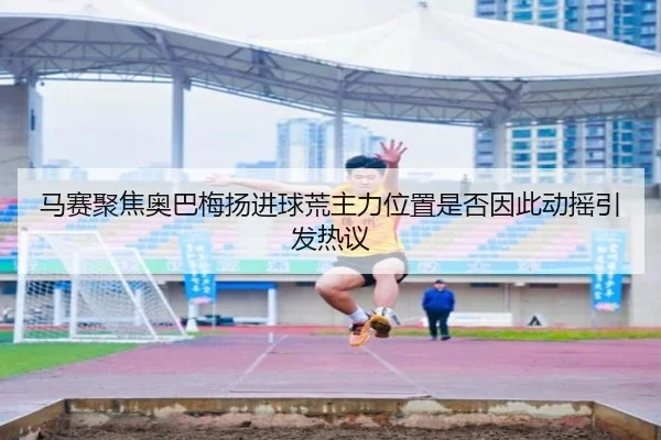 马赛聚焦奥巴梅扬进球荒主力位置是否因此动摇引发热议