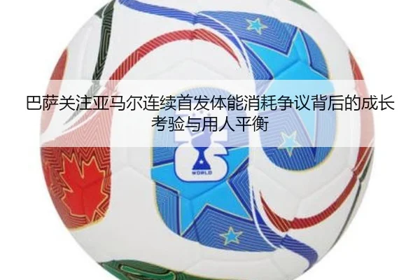 巴萨关注亚马尔连续首发体能消耗争议背后的成长考验与用人平衡