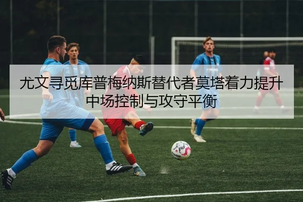 尤文寻觅库普梅纳斯替代者莫塔着力提升中场控制与攻守平衡